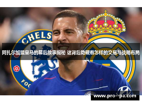 阿扎尔加盟皇马的幕后故事揭秘 这背后隐藏着怎样的交易与战略布局