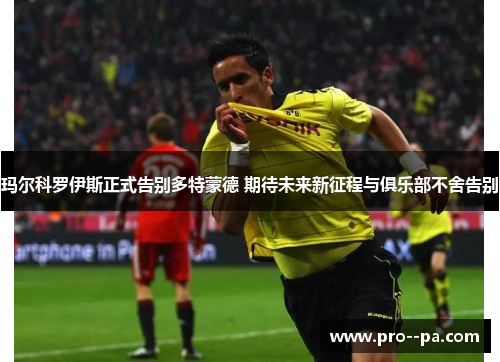 玛尔科罗伊斯正式告别多特蒙德 期待未来新征程与俱乐部不舍告别